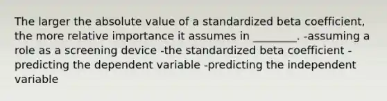 The larger the absolute value of a standardized beta coefficient, the more relative importance it assumes in ________. -assuming a role as a screening device -the standardized beta coefficient -predicting the dependent variable -predicting the independent variable