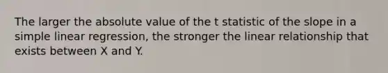 The larger the <a href='https://www.questionai.com/knowledge/kbbTh4ZPeb-absolute-value' class='anchor-knowledge'>absolute value</a> of the t statistic of the slope in a <a href='https://www.questionai.com/knowledge/kuO8H0fiMa-simple-linear-regression' class='anchor-knowledge'>simple linear regression</a>, the stronger the linear relationship that exists between X and Y.