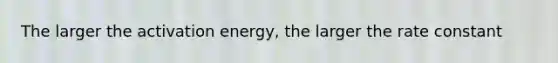 The larger the activation energy, the larger the rate constant