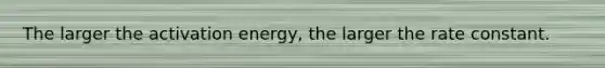 The larger the activation energy, the larger the rate constant.