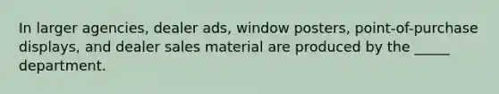 In larger agencies, dealer ads, window posters, point-of-purchase displays, and dealer sales material are produced by the _____ department.