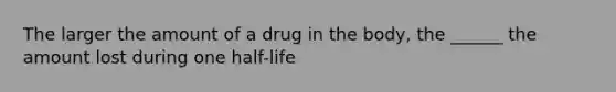 The larger the amount of a drug in the body, the ______ the amount lost during one half-life