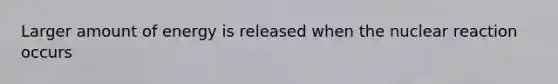 Larger amount of energy is released when the nuclear reaction occurs