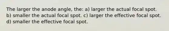 The larger the anode angle, the: a) larger the actual focal spot. b) smaller the actual focal spot. c) larger the effective focal spot. d) smaller the effective focal spot.