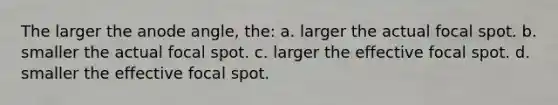 The larger the anode angle, the: a. larger the actual focal spot. b. smaller the actual focal spot. c. larger the effective focal spot. d. smaller the effective focal spot.