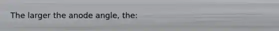 The larger the anode angle, the: