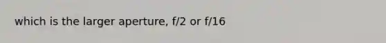 which is the larger aperture, f/2 or f/16