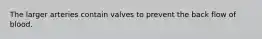 The larger arteries contain valves to prevent the back flow of blood.