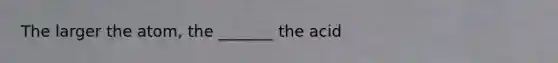 The larger the atom, the _______ the acid