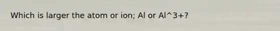 Which is larger the atom or ion; Al or Al^3+?