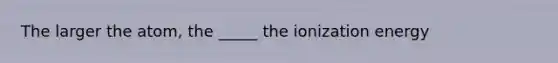 The larger the atom, the _____ the ionization energy