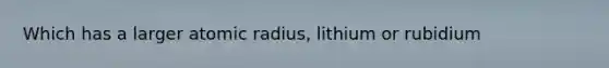 Which has a larger atomic radius, lithium or rubidium