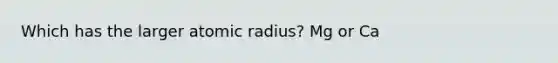 Which has the larger atomic radius? Mg or Ca