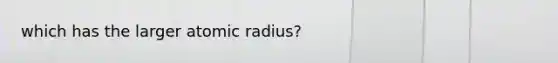 which has the larger atomic radius?