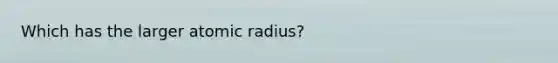 Which has the larger atomic radius?