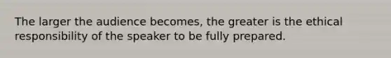 The larger the audience becomes, the greater is the ethical responsibility of the speaker to be fully prepared.