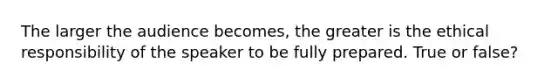 The larger the audience becomes, the greater is the ethical responsibility of the speaker to be fully prepared. True or false?