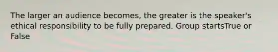 The larger an audience becomes, the greater is the speaker's ethical responsibility to be fully prepared. Group startsTrue or False