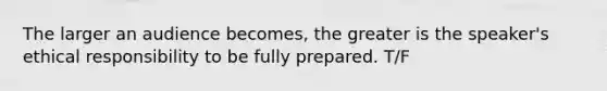 The larger an audience becomes, the greater is the speaker's ethical responsibility to be fully prepared. T/F