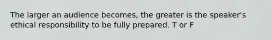 The larger an audience becomes, the greater is the speaker's ethical responsibility to be fully prepared. T or F