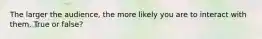 The larger the audience, the more likely you are to interact with them. True or false?