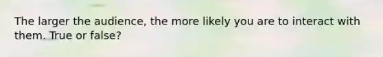 The larger the audience, the more likely you are to interact with them. True or false?