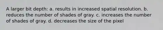 A larger bit depth: a. results in increased spatial resolution. b. reduces the number of shades of gray. c. increases the number of shades of gray. d. decreases the size of the pixel