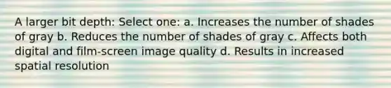 A larger bit depth: Select one: a. Increases the number of shades of gray b. Reduces the number of shades of gray c. Affects both digital and film-screen image quality d. Results in increased spatial resolution