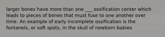 larger bones have more than one ___ ossification center which leads to pieces of bones that must fuse to one another over time. An example of early incomplete ossification is the fontanels, or soft spots, in the skull of newborn babies