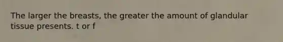 The larger the breasts, the greater the amount of glandular tissue presents. t or f