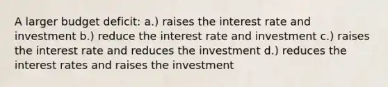 A larger budget deficit: a.) raises the interest rate and investment b.) reduce the interest rate and investment c.) raises the interest rate and reduces the investment d.) reduces the interest rates and raises the investment