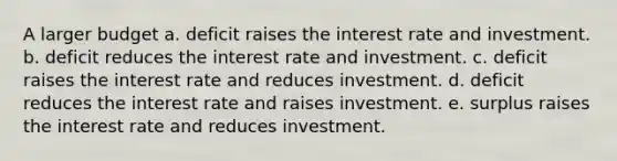 A larger budget a. deficit raises the interest rate and investment. b. deficit reduces the interest rate and investment. c. deficit raises the interest rate and reduces investment. d. deficit reduces the interest rate and raises investment. e. surplus raises the interest rate and reduces investment.