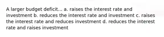 A larger budget deficit... a. raises the interest rate and investment b. reduces the interest rate and investment c. raises the interest rate and reduces investment d. reduces the interest rate and raises investment