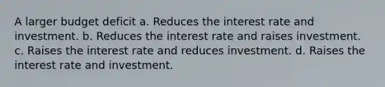 A larger budget deficit a. Reduces the interest rate and investment. b. Reduces the interest rate and raises investment. c. Raises the interest rate and reduces investment. d. Raises the interest rate and investment.