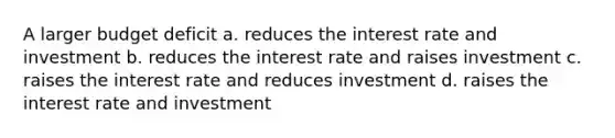 A larger budget deficit a. reduces the interest rate and investment b. reduces the interest rate and raises investment c. raises the interest rate and reduces investment d. raises the interest rate and investment