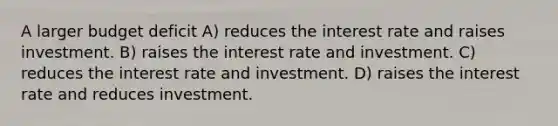 A larger budget deficit A) reduces the interest rate and raises investment. B) raises the interest rate and investment. C) reduces the interest rate and investment. D) raises the interest rate and reduces investment.