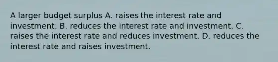 A larger budget surplus A. raises the interest rate and investment. B. reduces the interest rate and investment. C. raises the interest rate and reduces investment. D. reduces the interest rate and raises investment.