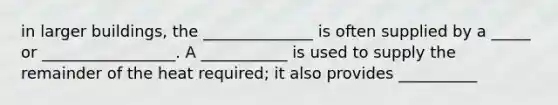 in larger buildings, the ______________ is often supplied by a _____ or _________________. A ___________ is used to supply the remainder of the heat required; it also provides __________