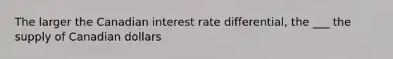 The larger the Canadian interest rate differential, the ___ the supply of Canadian dollars