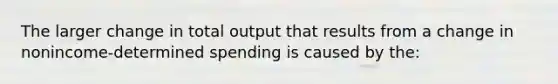 The larger change in total output that results from a change in nonincome-determined spending is caused by the: