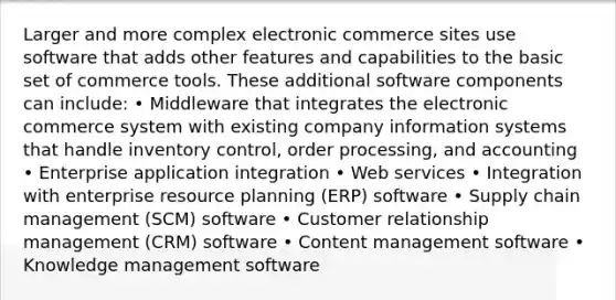 Larger and more complex electronic commerce sites use software that adds other features and capabilities to the basic set of commerce tools. These additional software components can include: • Middleware that integrates the electronic commerce system with existing company information systems that handle inventory control, order processing, and accounting • Enterprise application integration • Web services • Integration with enterprise resource planning (ERP) software • Supply chain management (SCM) software • Customer relationship management (CRM) software • Content management software • Knowledge management software