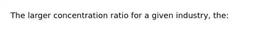 The larger concentration ratio for a given industry, the: