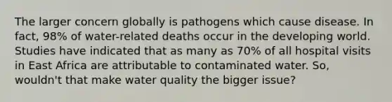 The larger concern globally is pathogens which cause disease. In fact, 98% of water-related deaths occur in the developing world. Studies have indicated that as many as 70% of all hospital visits in East Africa are attributable to contaminated water. So, wouldn't that make water quality the bigger issue?