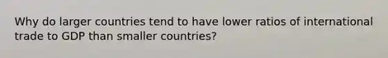 Why do larger countries tend to have lower ratios of international trade to GDP than smaller countries?