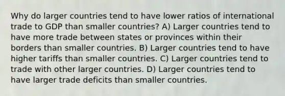 Why do larger countries tend to have lower ratios of international trade to GDP than smaller countries? A) Larger countries tend to have more trade between states or provinces within their borders than smaller countries. B) Larger countries tend to have higher tariffs than smaller countries. C) Larger countries tend to trade with other larger countries. D) Larger countries tend to have larger trade deficits than smaller countries.