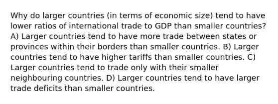 Why do larger countries (in terms of economic size) tend to have lower ratios of international trade to GDP than smaller countries? A) Larger countries tend to have more trade between states or provinces within their borders than smaller countries. B) Larger countries tend to have higher tariffs than smaller countries. C) Larger countries tend to trade only with their smaller neighbouring countries. D) Larger countries tend to have larger trade deficits than smaller countries.