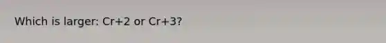 Which is larger: Cr+2 or Cr+3?