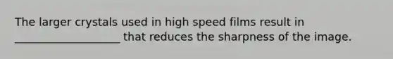 The larger crystals used in high speed films result in ___________________ that reduces the sharpness of the image.