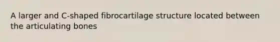 A larger and C-shaped fibrocartilage structure located between the articulating bones