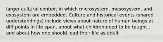 larger cultural context in which microsystem, mesosystem, and exosystem are embedded. Culture and historical events (shared understandings) include views about nature of human beings at diff points in life span, about what children need to be taught , and about how one should lead their life as adult